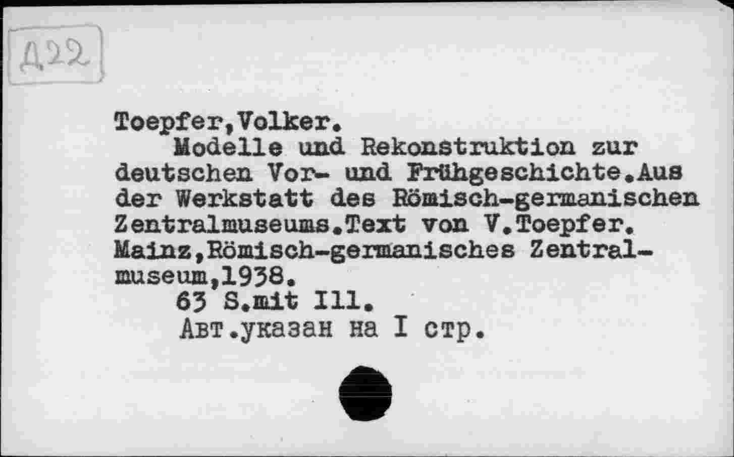 ﻿Toepfer,Volker.
Modelle und Rekonstruktion zur deutschen Vor- und Frühgeschichte.Aus der Werkstatt des Römisch-germanischen Zentralmuseums.Text von V.Toepfer. Mainz »Römisch-germanisches Zentralmuseum,1958.
65 S.mit Ill.
Авт.указан на I стр.